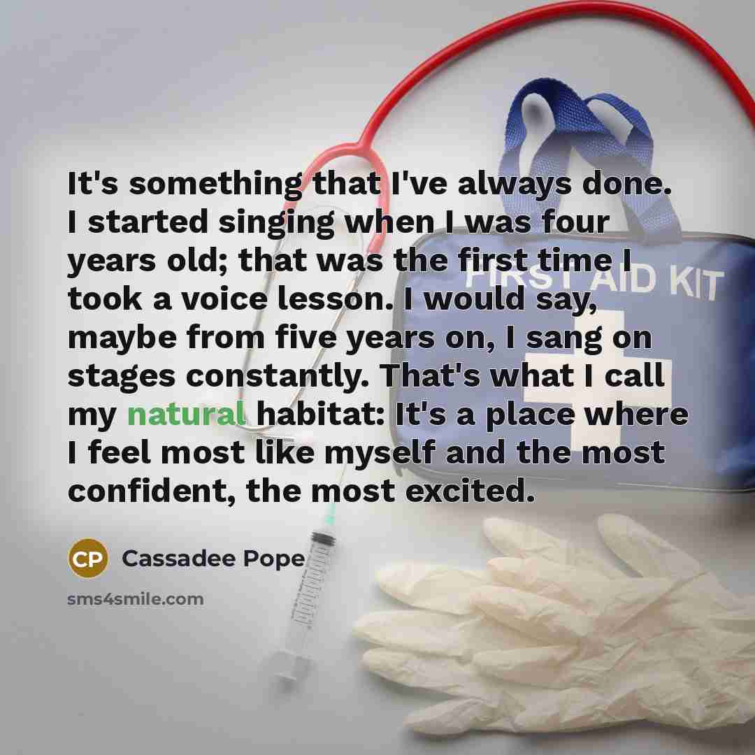 “It's something that I've always done. I started singing when I was four years old; that was the first time I took a voice lesson. I would say, maybe from five years on, I sang on stages constantly. That's what I call my natural habitat: It's a place where I feel most like myself and the most…” quote by Cassadee Pope