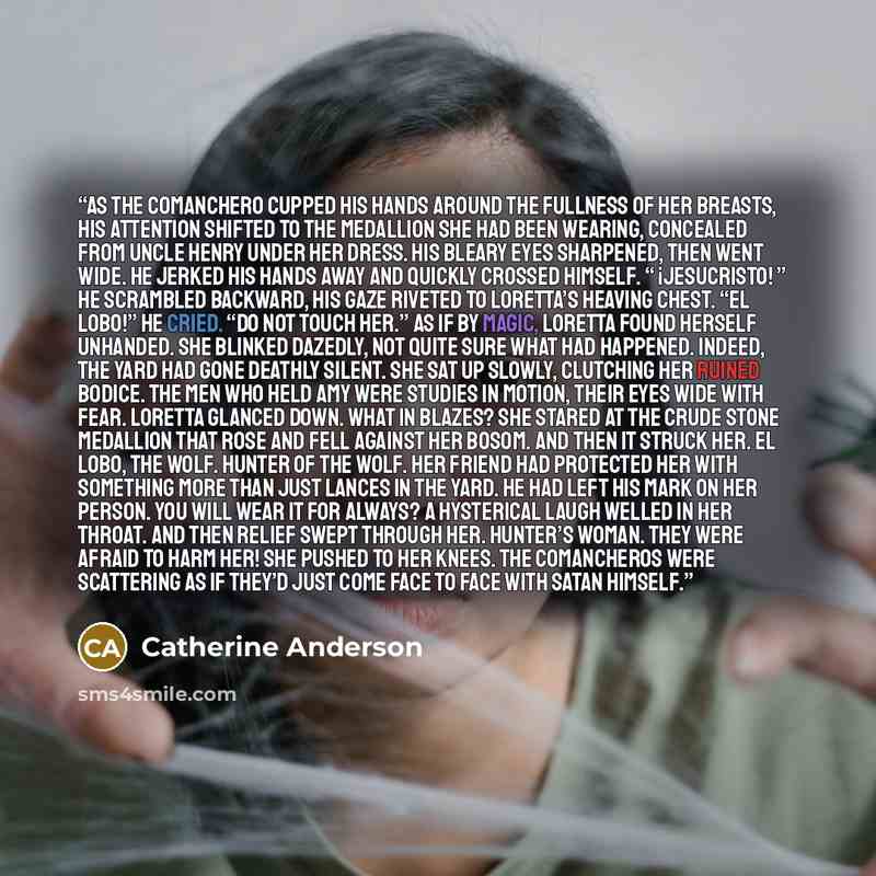 “As the Comanchero cupped his hands around the fullness of her breasts, his attention shifted to the medallion she had been wearing, concealed from Uncle Henry under her dress. His bleary eyes sharpened, then went wide. He jerked his hands away and quickly crossed himself. “ ¡Jesucristo! ” He…” quote by Catherine Anderson