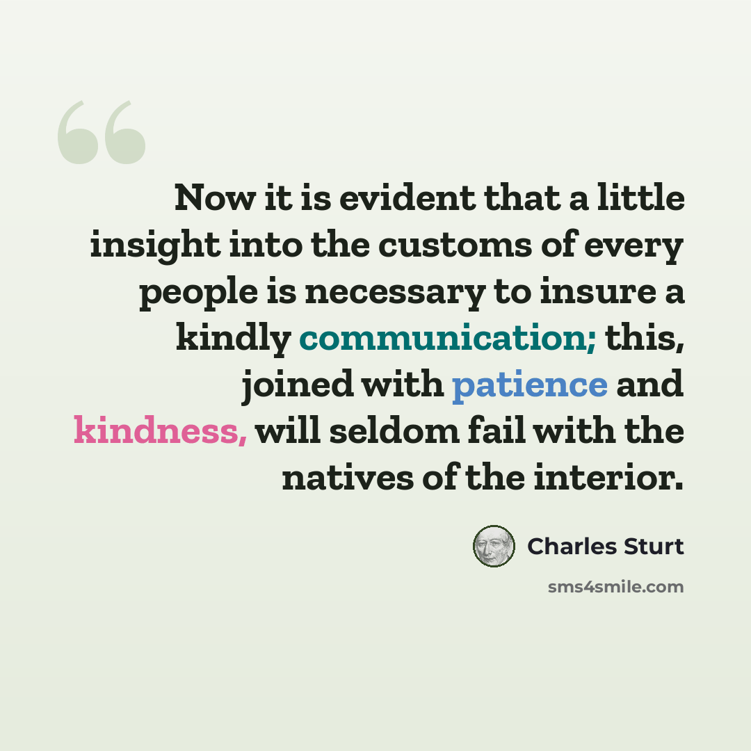 “Now it is evident that a little insight into the customs of every people is necessary to insure a kindly communication; this, joined with patience and kindness, will seldom fail with the natives of the interior.” quote by Charles Sturt