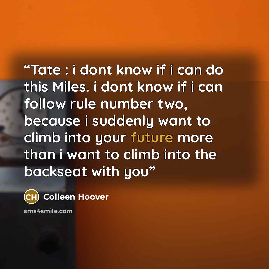 “Tate : i dont know if i can do this Miles. i dont know if i can follow rule number two, because i suddenly want to climb into your future more than i want to climb into the backseat with you” quote by Colleen Hoover