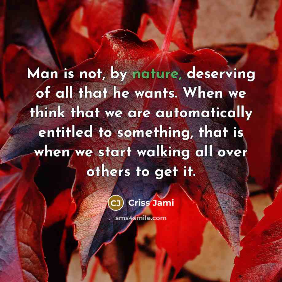 “Man is not, by nature, deserving of all that he wants. When we think that we are automatically entitled to something, that is when we start walking all over others to get it.” quote by Criss Jami