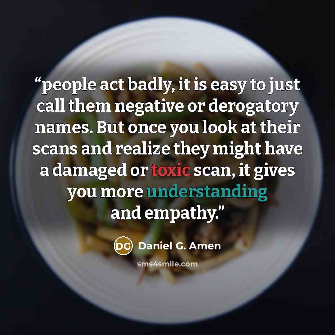 “people act badly, it is easy to just call them negative or derogatory names. But once you look at their scans and realize they might have a damaged or toxic scan, it gives you more understanding and empathy.” quote by Daniel G. Amen