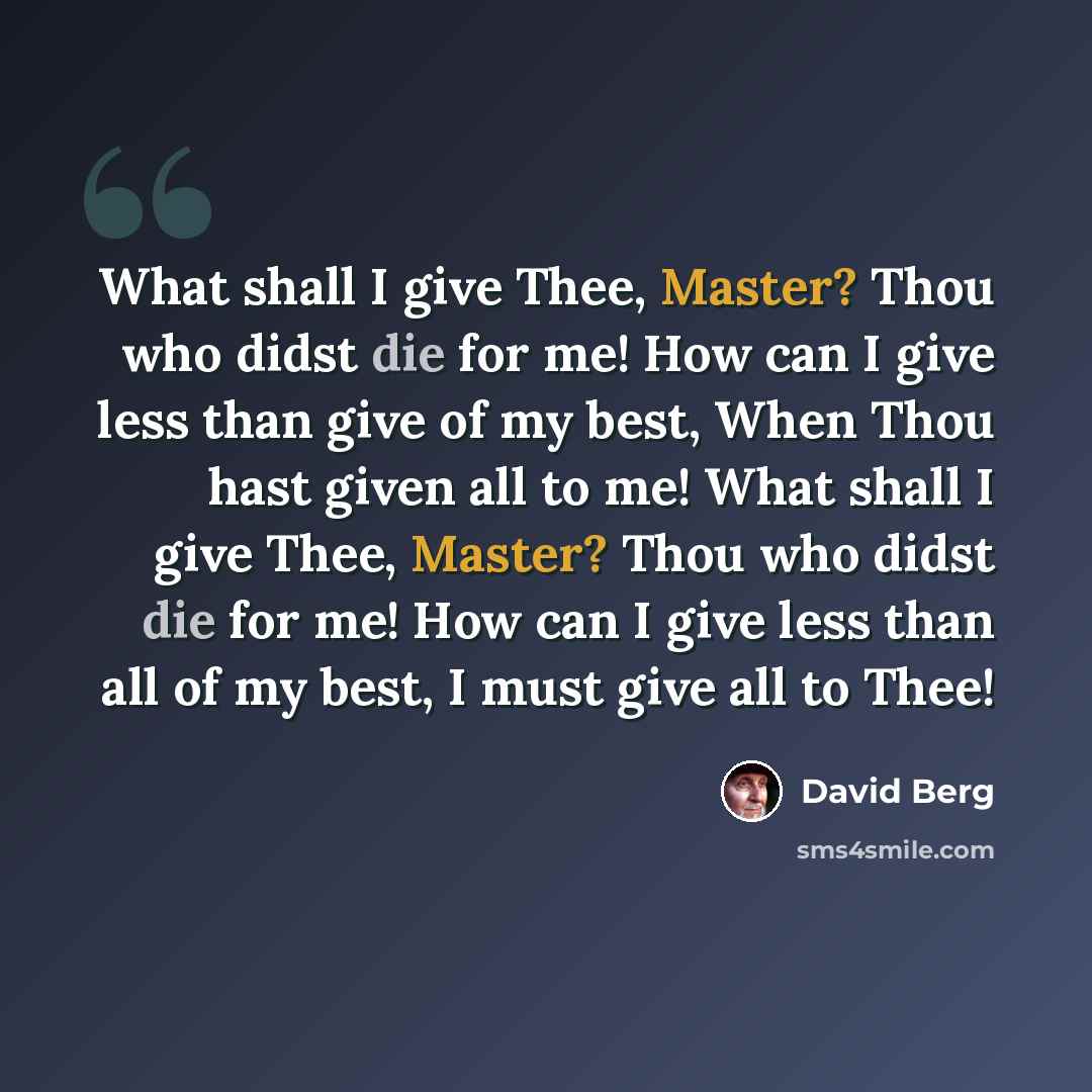 “What shall I give Thee, Master? Thou who didst die for me! How can I give less than give of my best, When Thou hast given all to me! What shall I give Thee, Master? Thou who didst die for me! How can I give less than all of my best, I must give all to Thee!” quote by David Berg