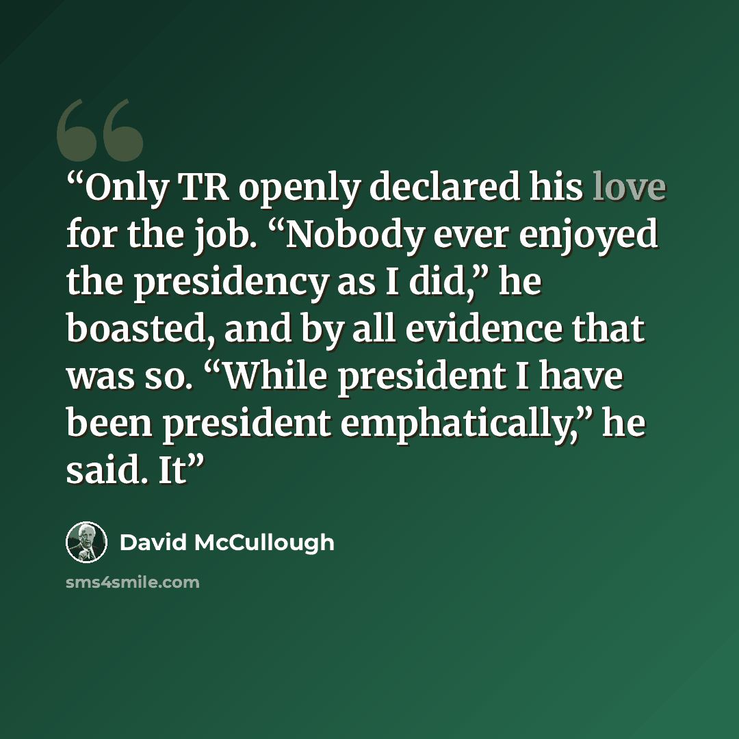 “Only TR openly declared his love for the job. “Nobody ever enjoyed the presidency as I did,” he boasted, and by all evidence that was so. “While president I have been president emphatically,” he said. It” quote by David McCullough