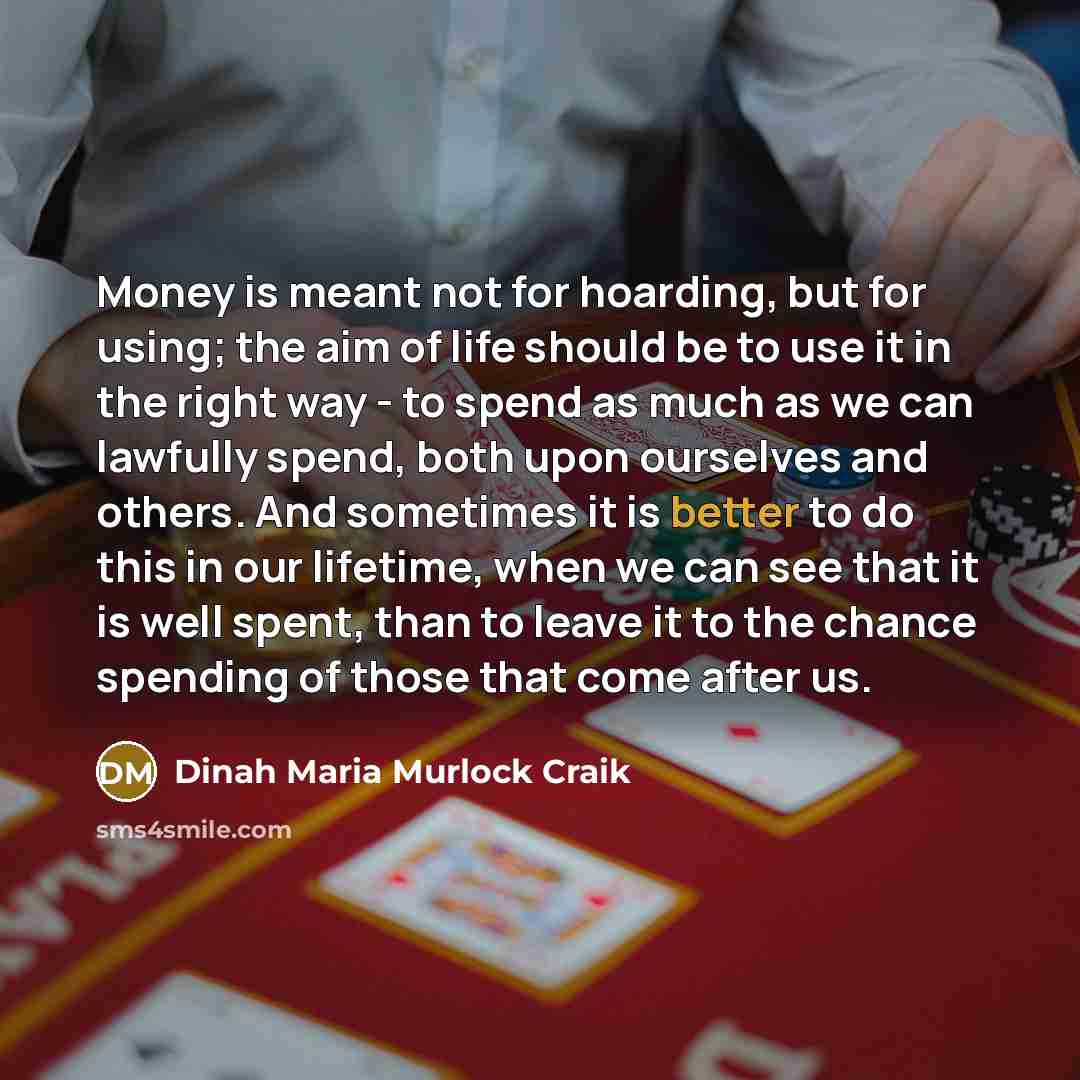 “Money is meant not for hoarding, but for using; the aim of life should be to use it in the right way - to spend as much as we can lawfully spend, both upon ourselves and others. And sometimes it is better to do this in our lifetime, when we can see that it is well spent, than to leave it to the…” quote by Dinah Maria Murlock Craik