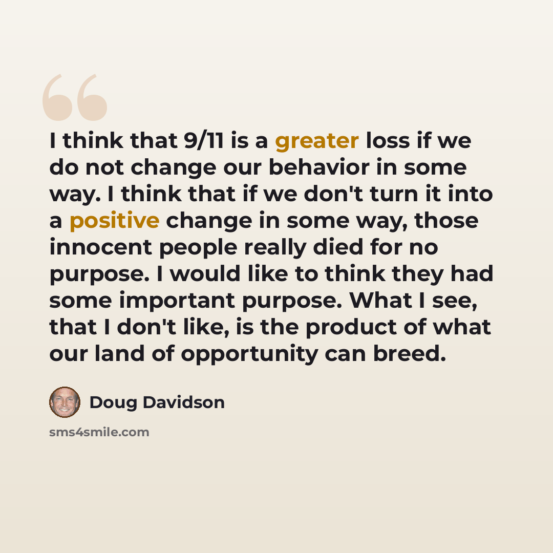 “I think that 9/11 is a greater loss if we do not change our behavior in some way. I think that if we don't turn it into a positive change in some way, those innocent people really died for no purpose. I would like to think they had some important purpose. What I see, that I don't like, is the…” quote by Doug Davidson