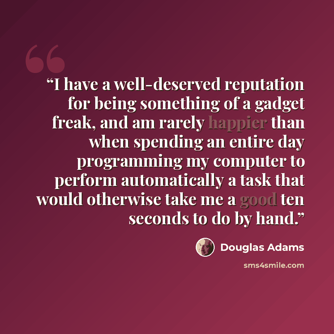 “I have a well-deserved reputation for being something of a gadget freak, and am rarely happier than when spending an entire day programming my computer to perform automatically a task that would otherwise take me a good ten seconds to do by hand.” quote by Douglas Adams