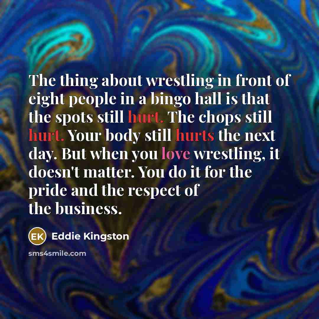 “The thing about wrestling in front of eight people in a bingo hall is that the spots still hurt. The chops still hurt. Your body still hurts the next day. But when you love wrestling, it doesn't matter. You do it for the pride and the respect of the business.” quote by Eddie Kingston