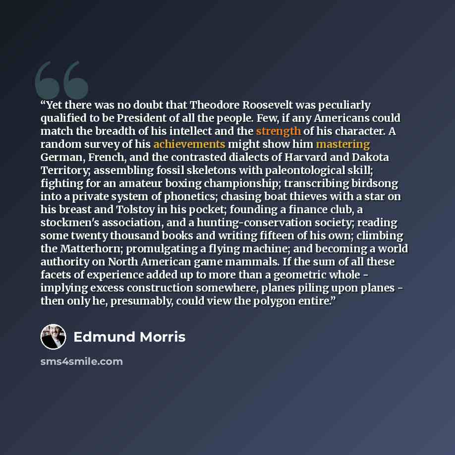 “Yet there was no doubt that Theodore Roosevelt was peculiarly qualified to be President of all the people. Few, if any Americans could match the breadth of his intellect and the strength of his character. A random survey of his achievements might show him mastering German, French, and the…” quote by Edmund Morris