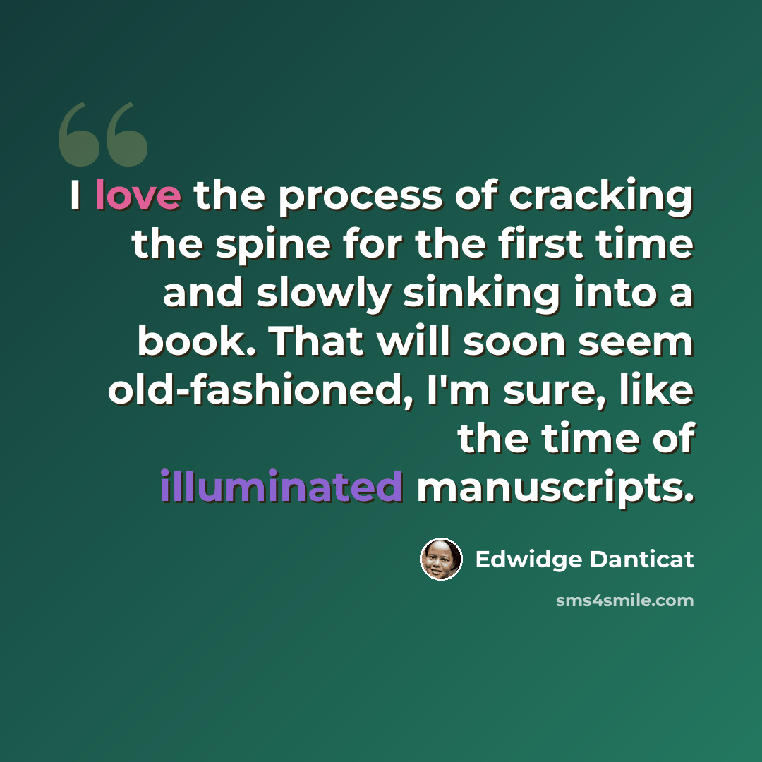 “I love the process of cracking the spine for the first time and slowly sinking into a book. That will soon seem old-fashioned, I'm sure, like the time of illuminated manuscripts.” quote by Edwidge Danticat