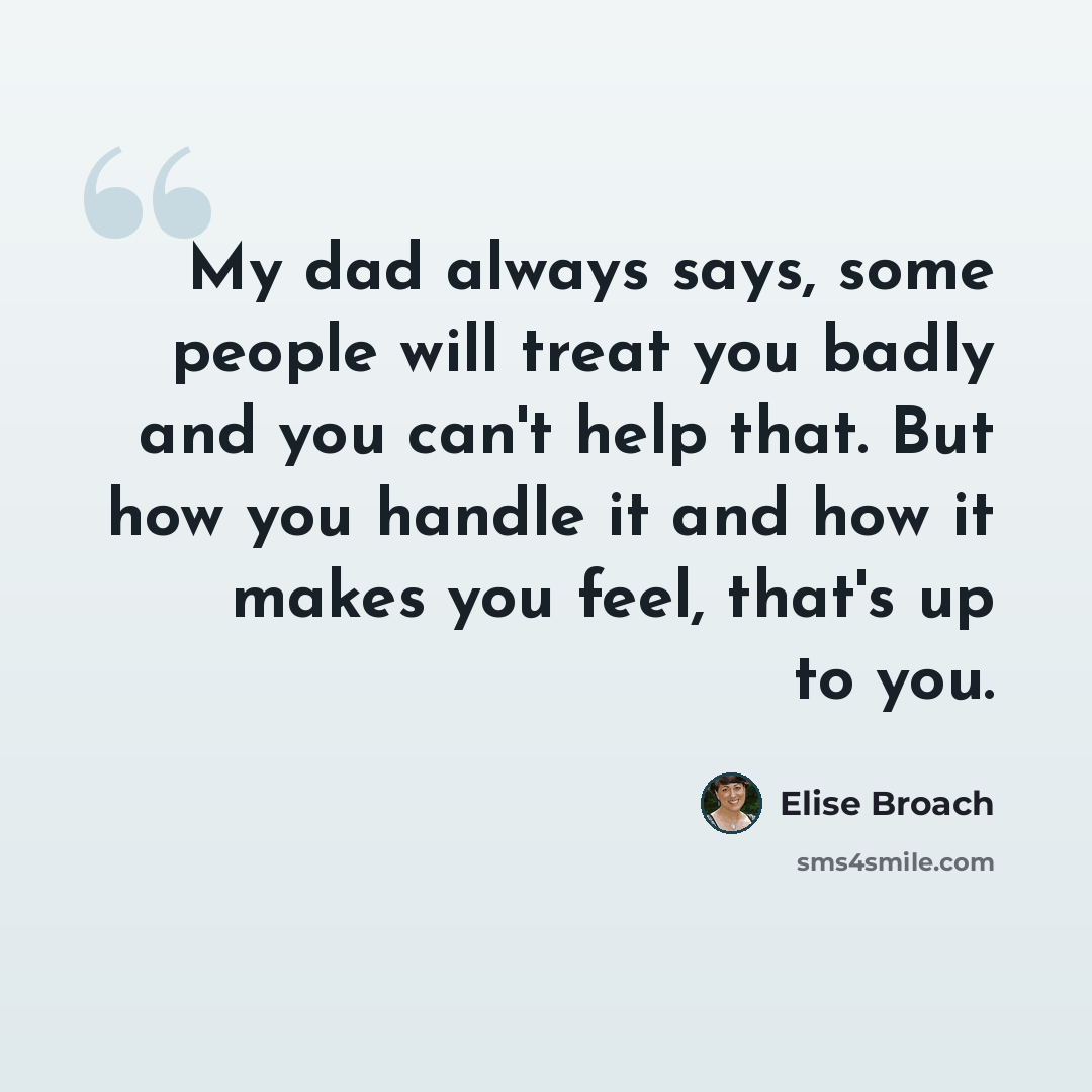 “My dad always says, some people will treat you badly and you can't help that. But how you handle it and how it makes you feel, that's up to you.” quote by Elise Broach