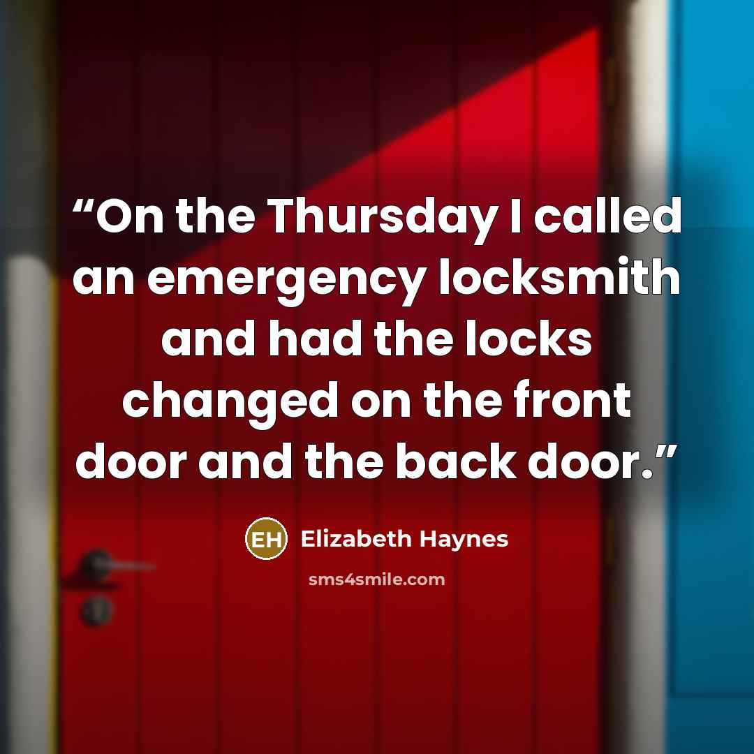 “On the Thursday I called an emergency locksmith and had the locks changed on the front door and the back door.” quote by Elizabeth Haynes