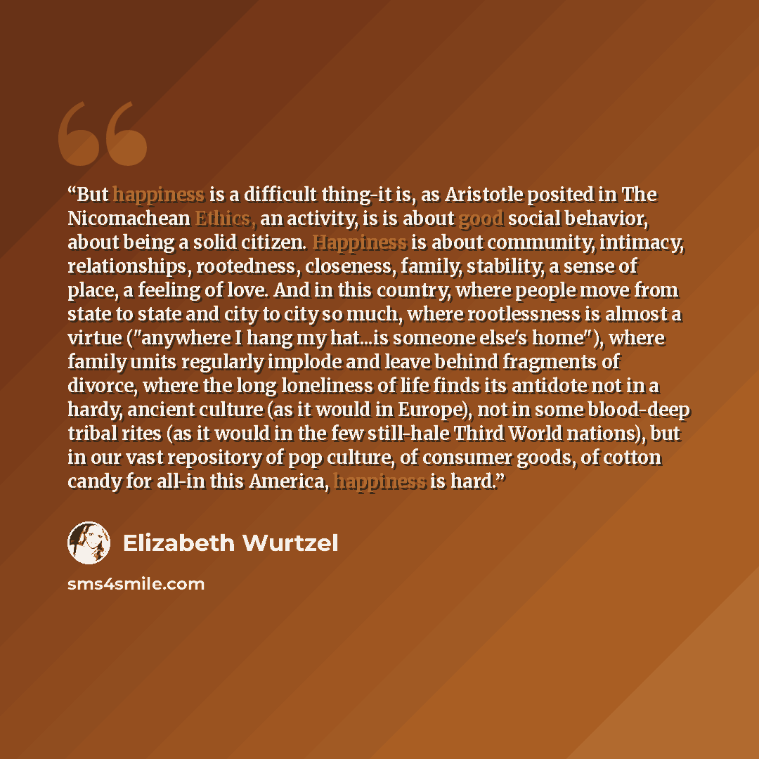 “But happiness is a difficult thing-it is, as Aristotle posited in The Nicomachean Ethics, an activity, is is about good social behavior, about being a solid citizen. Happiness is about community, intimacy, relationships, rootedness, closeness, family, stability, a sense of place, a feeling of…” quote by Elizabeth Wurtzel