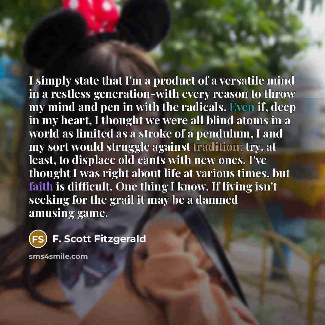“I simply state that I'm a product of a versatile mind in a restless generation-with every reason to throw my mind and pen in with the radicals. Even if, deep in my heart, I thought we were all blind atoms in a world as limited as a stroke of a pendulum, I and my sort would struggle against…” quote by F. Scott Fitzgerald