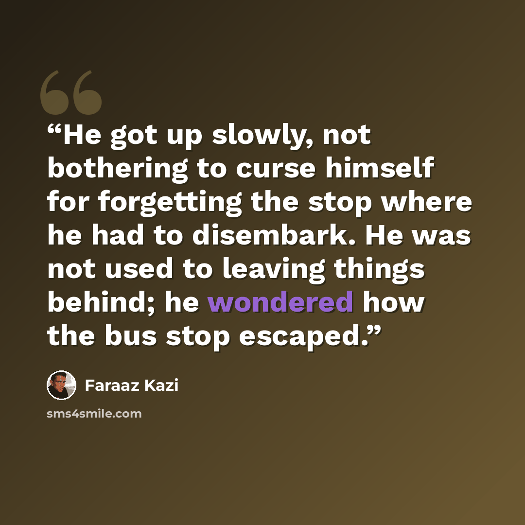 “He got up slowly, not bothering to curse himself for forgetting the stop where he had to disembark. He was not used to leaving things behind; he wondered how the bus stop escaped.” quote by Faraaz Kazi