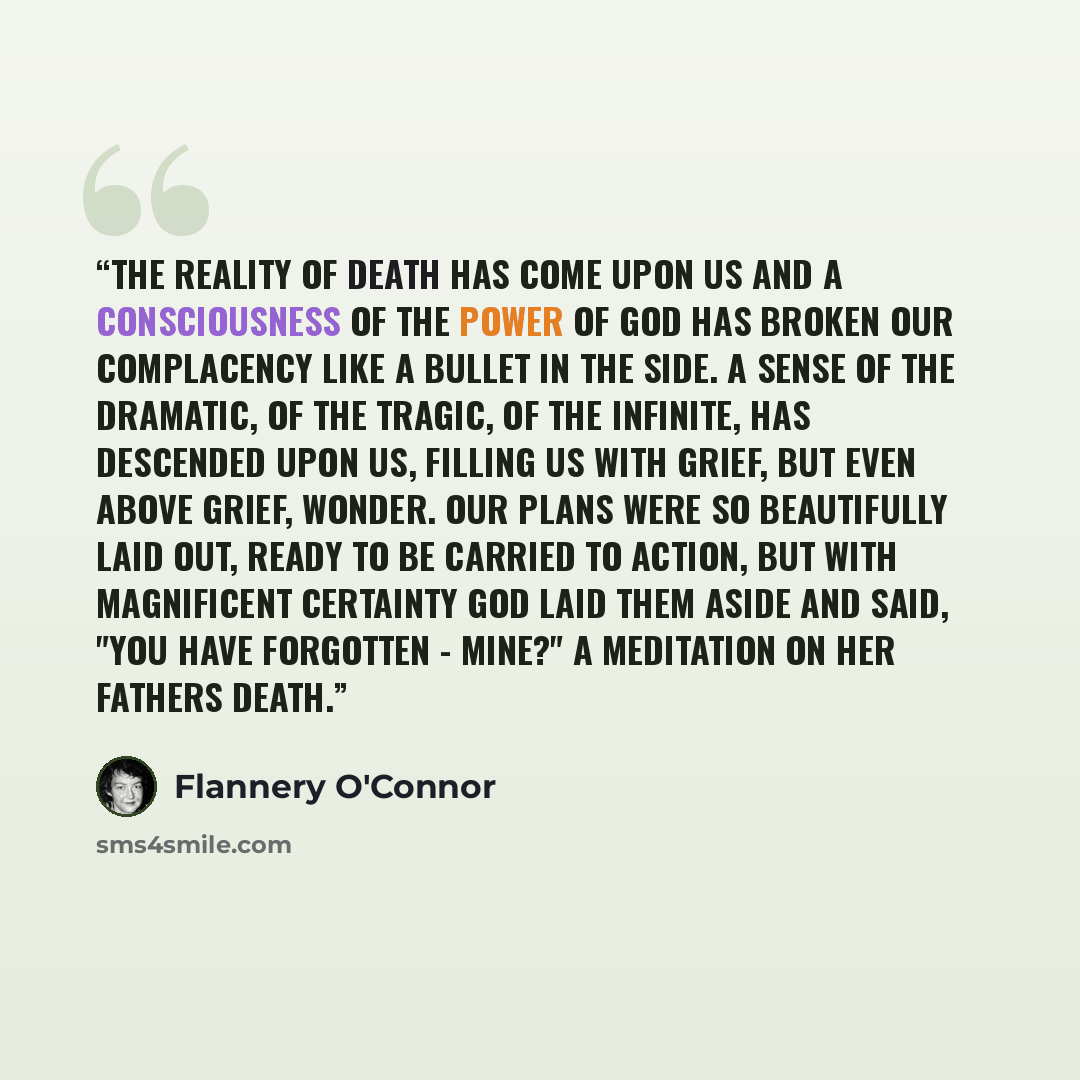 “The reality of death has come upon us and a consciousness of the power of God has broken our complacency like a bullet in the side. A sense of the dramatic, of the tragic, of the infinite, has descended upon us, filling us with grief, but even above grief, wonder. Our plans were so beautifully…” quote by Flannery O'Connor