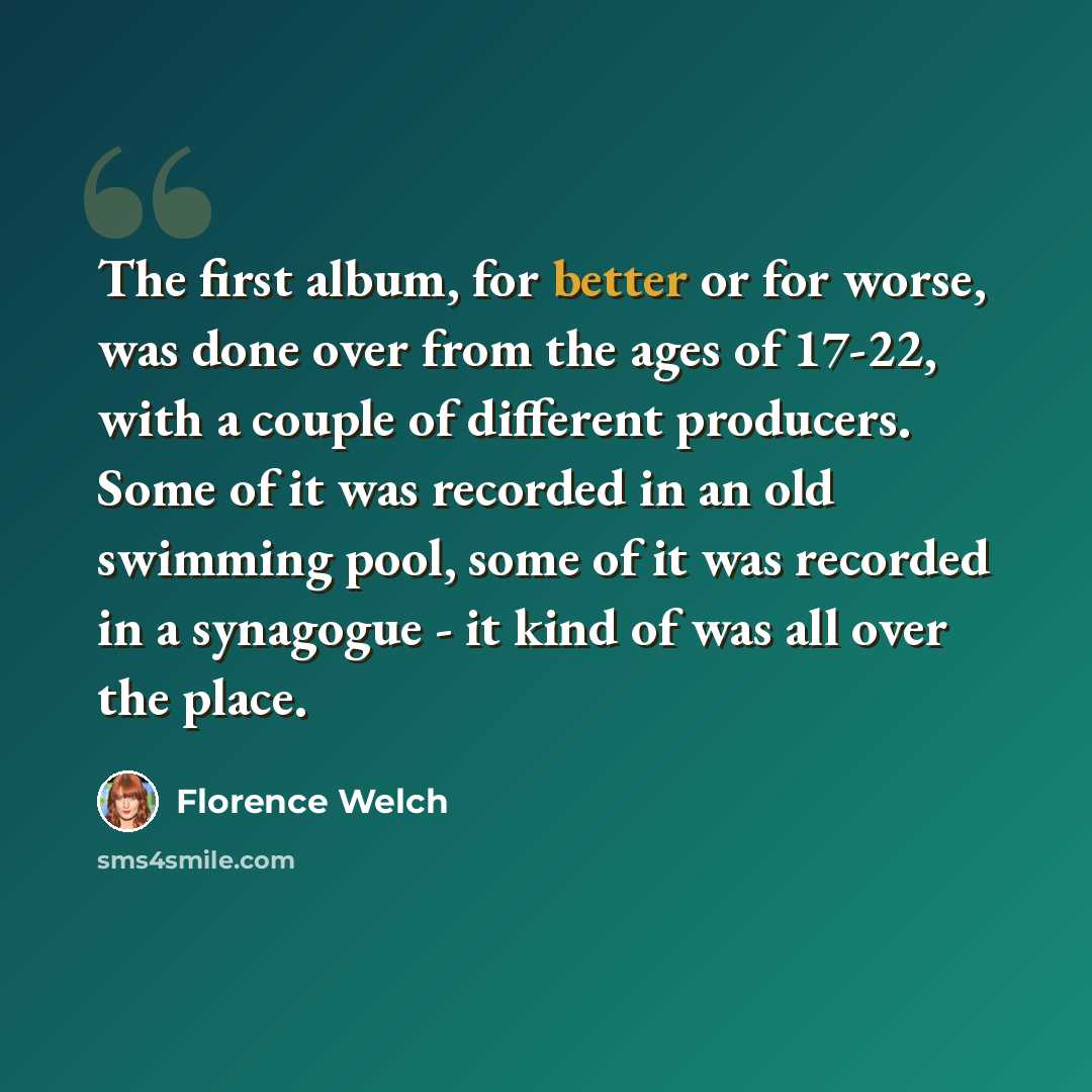 “The first album, for better or for worse, was done over from the ages of 17-22, with a couple of different producers. Some of it was recorded in an old swimming pool, some of it was recorded in a synagogue - it kind of was all over the place.” quote by Florence Welch