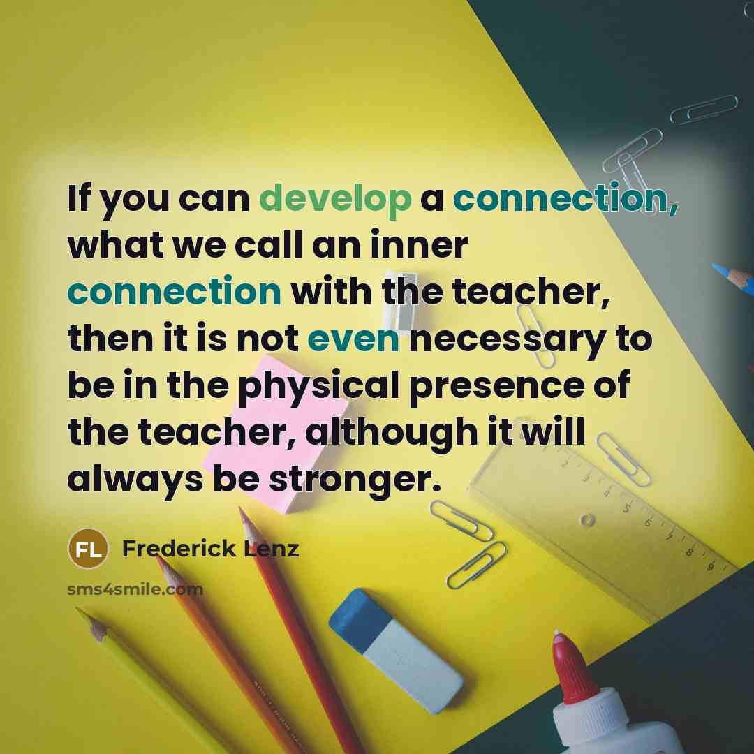 “If you can develop a connection, what we call an inner connection with the teacher, then it is not even necessary to be in the physical presence of the teacher, although it will always be stronger.” quote by Frederick Lenz