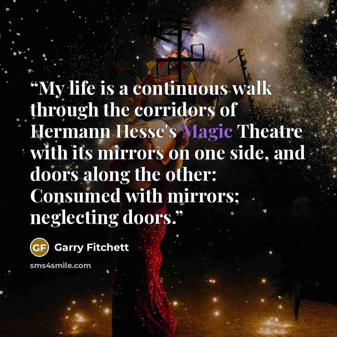 “My life is a continuous walk through the corridors of Hermann Hesse's Magic Theatre with its mirrors on one side, and doors along the other: Consumed with mirrors; neglecting doors.” quote by Garry Fitchett