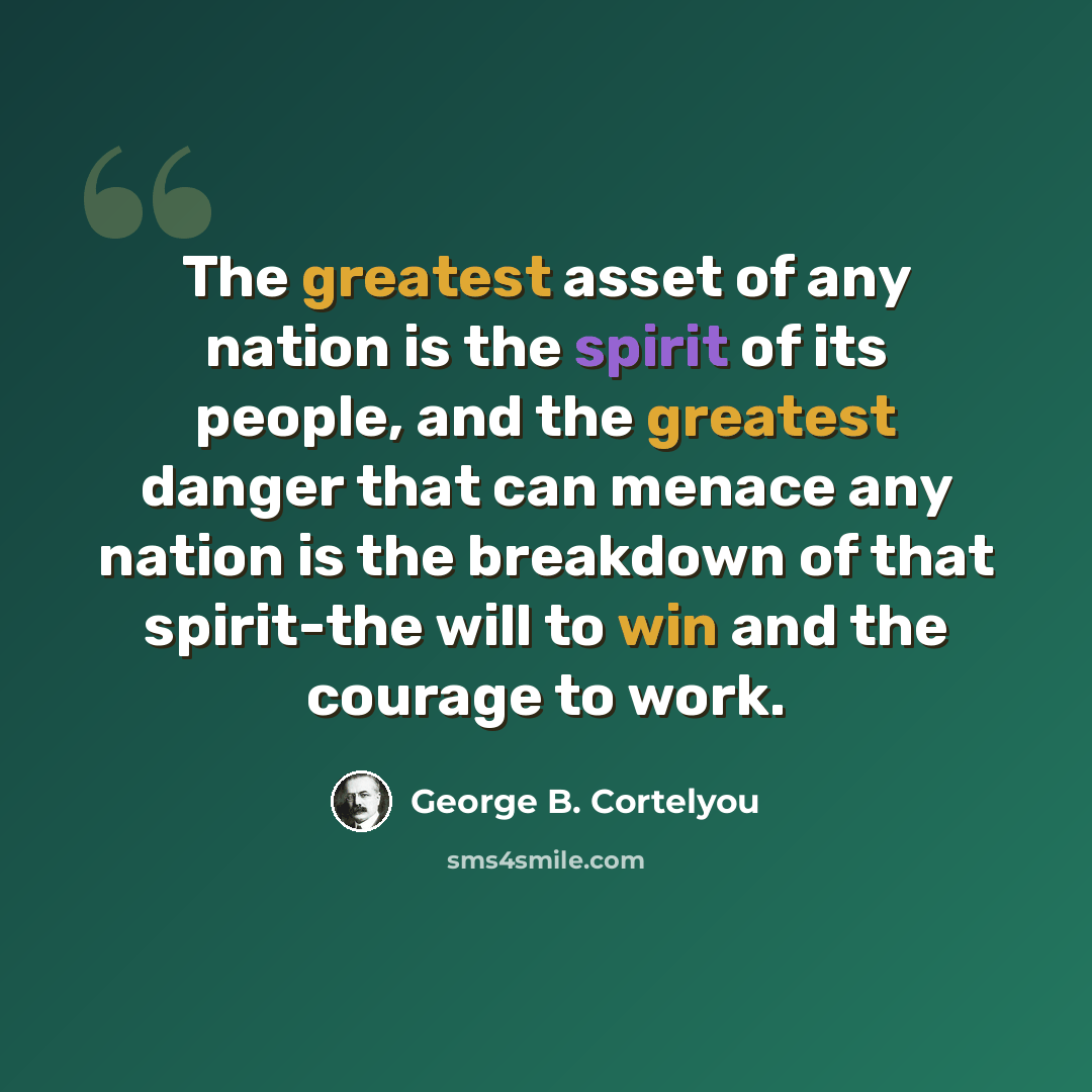 “The greatest asset of any nation is the spirit of its people, and the greatest danger that can menace any nation is the breakdown of that spirit-the will to win and the courage to work.” quote by George B. Cortelyou