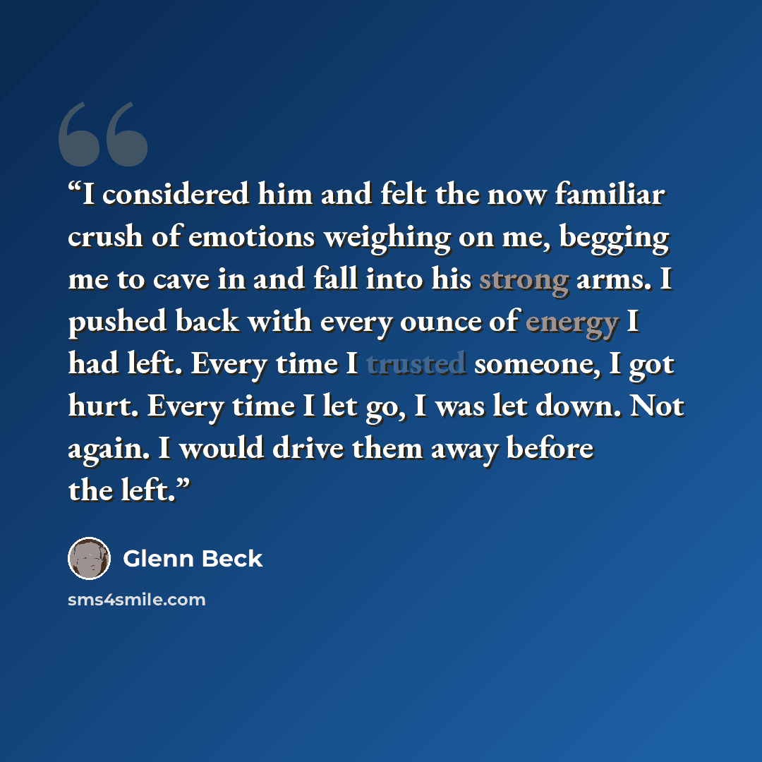 “I considered him and felt the now familiar crush of emotions weighing on me, begging me to cave in and fall into his strong arms. I pushed back with every ounce of energy I had left. Every time I trusted someone, I got hurt. Every time I let go, I was let down. Not again. I would drive them away…” quote by Glenn Beck