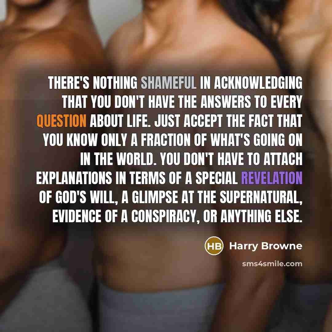 “There's nothing shameful in acknowledging that you don't have the answers to every question about life. Just accept the fact that you know only a fraction of what's going on in the world. You don't have to attach explanations in terms of a special revelation of God's will, a glimpse at the…” quote by Harry Browne
