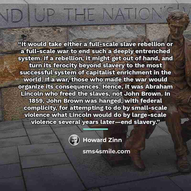 “It would take either a full-scale slave rebellion or a full-scale war to end such a deeply entrenched system. If a rebellion, it might get out of hand, and turn its ferocity beyond slavery to the most successful system of capitalist enrichment in the world. If a war, those who made the war would…” quote by Howard Zinn