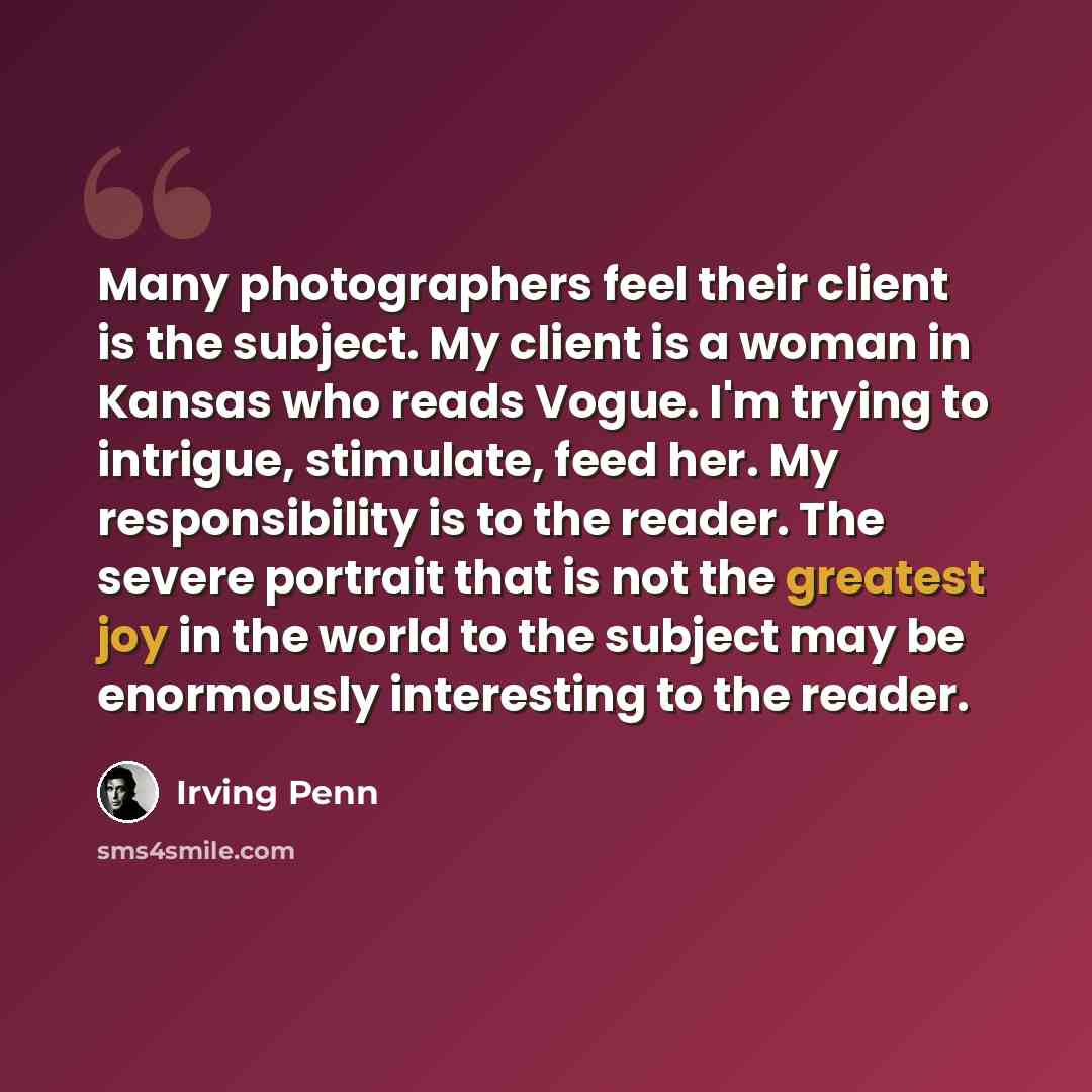 “Many photographers feel their client is the subject. My client is a woman in Kansas who reads Vogue. I'm trying to intrigue, stimulate, feed her. My responsibility is to the reader. The severe portrait that is not the greatest joy in the world to the subject may be enormously interesting to the…” quote by Irving Penn