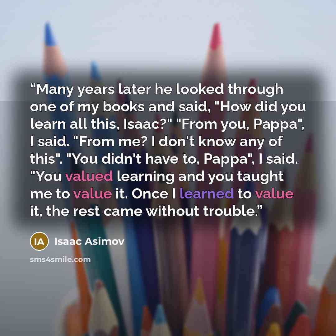 “Many years later he looked through one of my books and said, "How did you learn all this, Isaac?" "From you, Pappa", I said. "From me? I don't know any of this". "You didn't have to, Pappa", I said. "You valued learning and you taught me to value it. Once I learned to value it, the rest came…” quote by Isaac Asimov