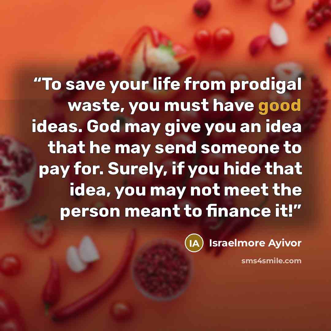 “To save your life from prodigal waste, you must have good ideas. God may give you an idea that he may send someone to pay for. Surely, if you hide that idea, you may not meet the person meant to finance it!” quote by Israelmore Ayivor