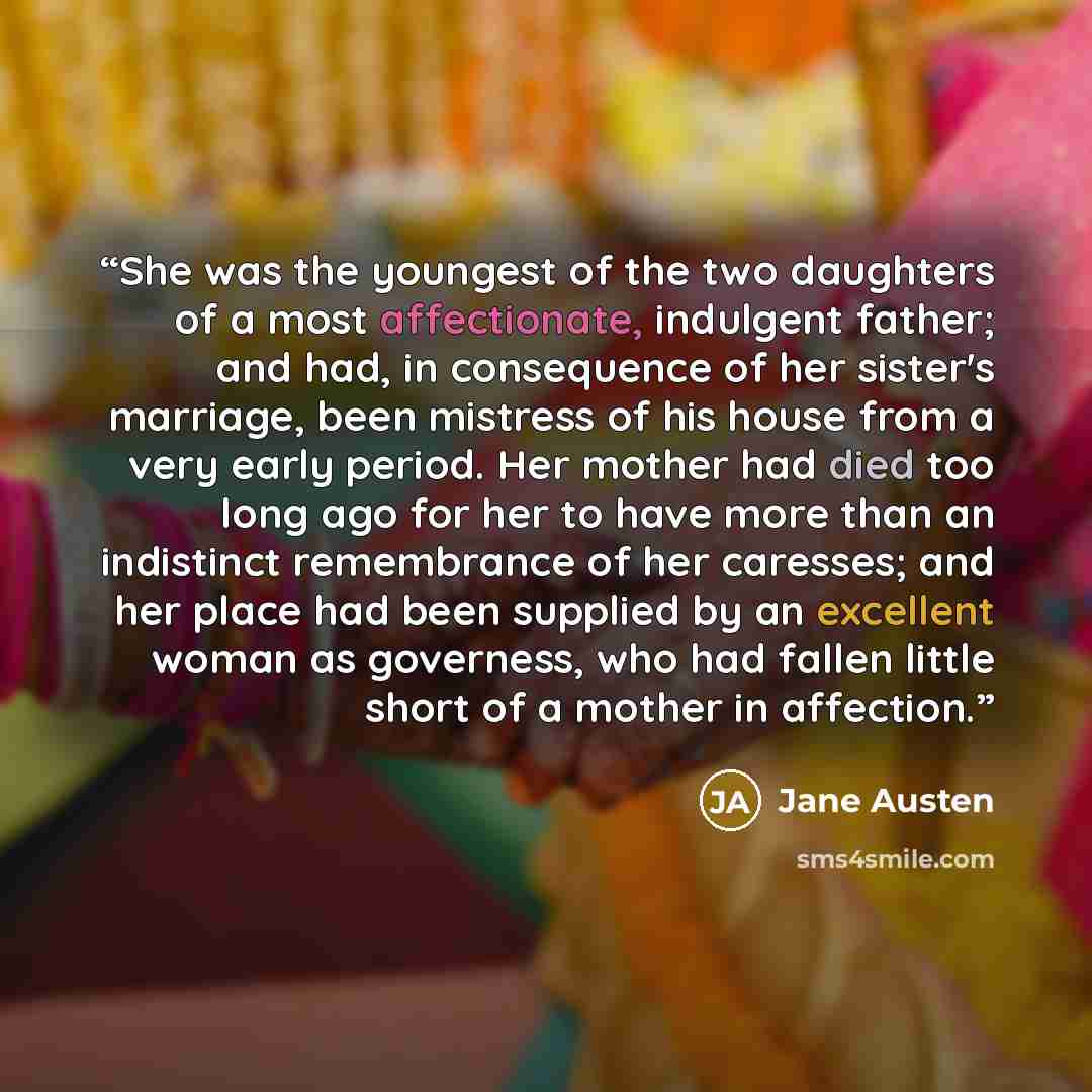“She was the youngest of the two daughters of a most affectionate, indulgent father; and had, in consequence of her sister's marriage, been mistress of his house from a very early period. Her mother had died too long ago for her to have more than an indistinct remembrance of her caresses; and her…” quote by Jane Austen
