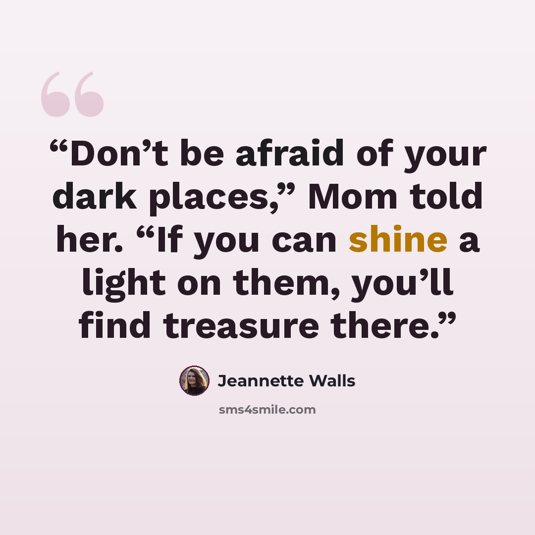 “Don’t be afraid of your dark places,” Mom told her. “If you can shine a light on them, you’ll find treasure there.” quote by Jeannette Walls