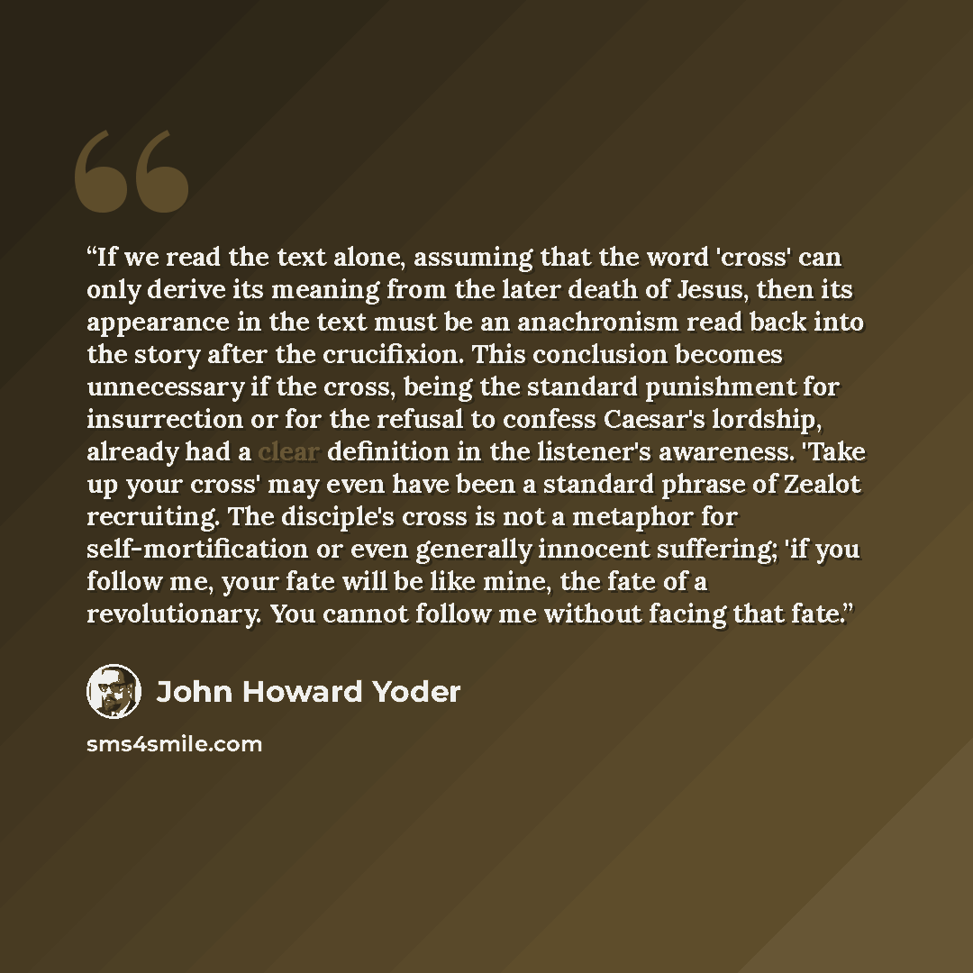 “If we read the text alone, assuming that the word 'cross' can only derive its meaning from the later death of Jesus, then its appearance in the text must be an anachronism read back into the story after the crucifixion. This conclusion becomes unnecessary if the cross, being the standard…” quote by John Howard Yoder