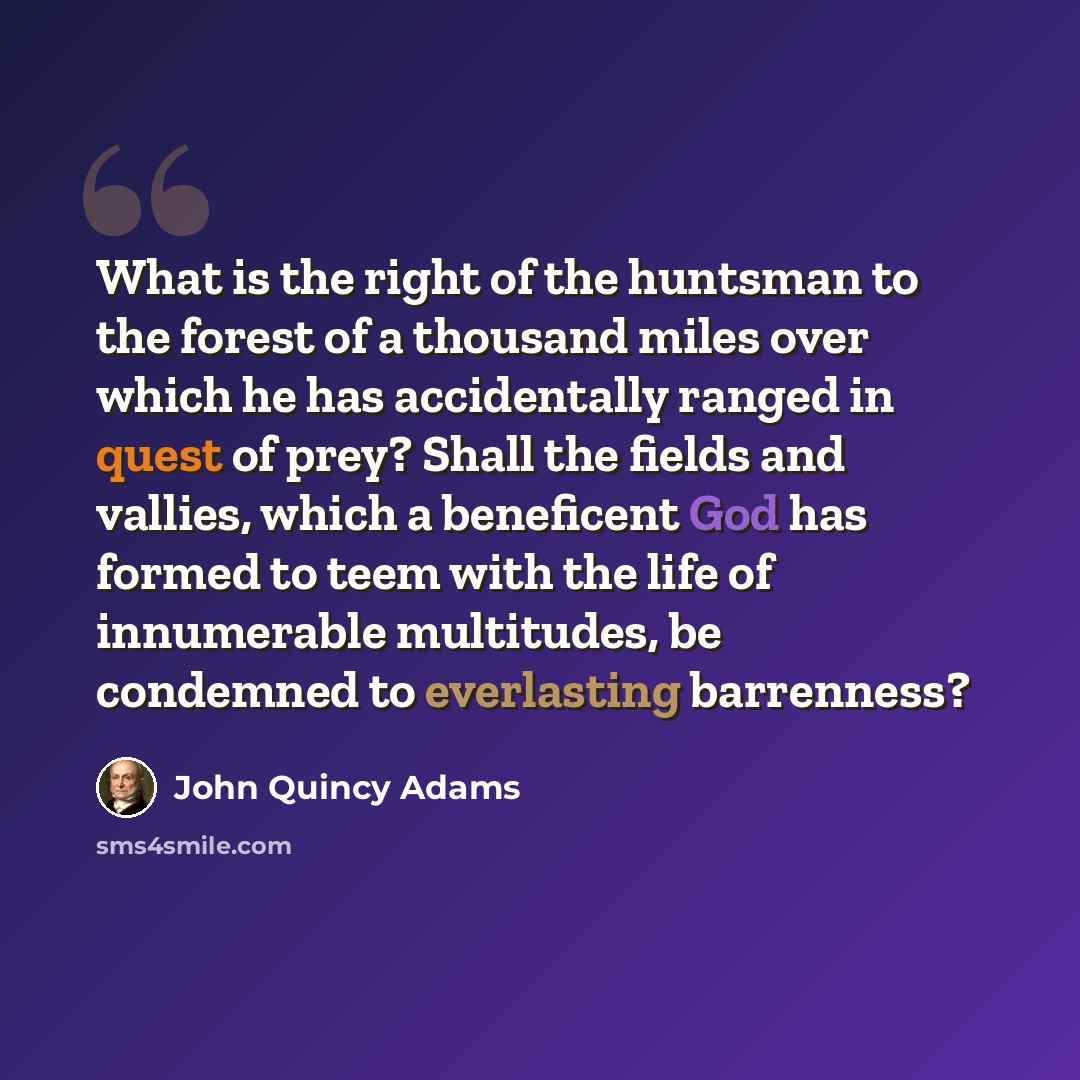 “What is the right of the huntsman to the forest of a thousand miles over which he has accidentally ranged in quest of prey? Shall the fields and vallies, which a beneficent God has formed to teem with the life of innumerable multitudes, be condemned to everlasting barrenness?” quote by John Quincy Adams