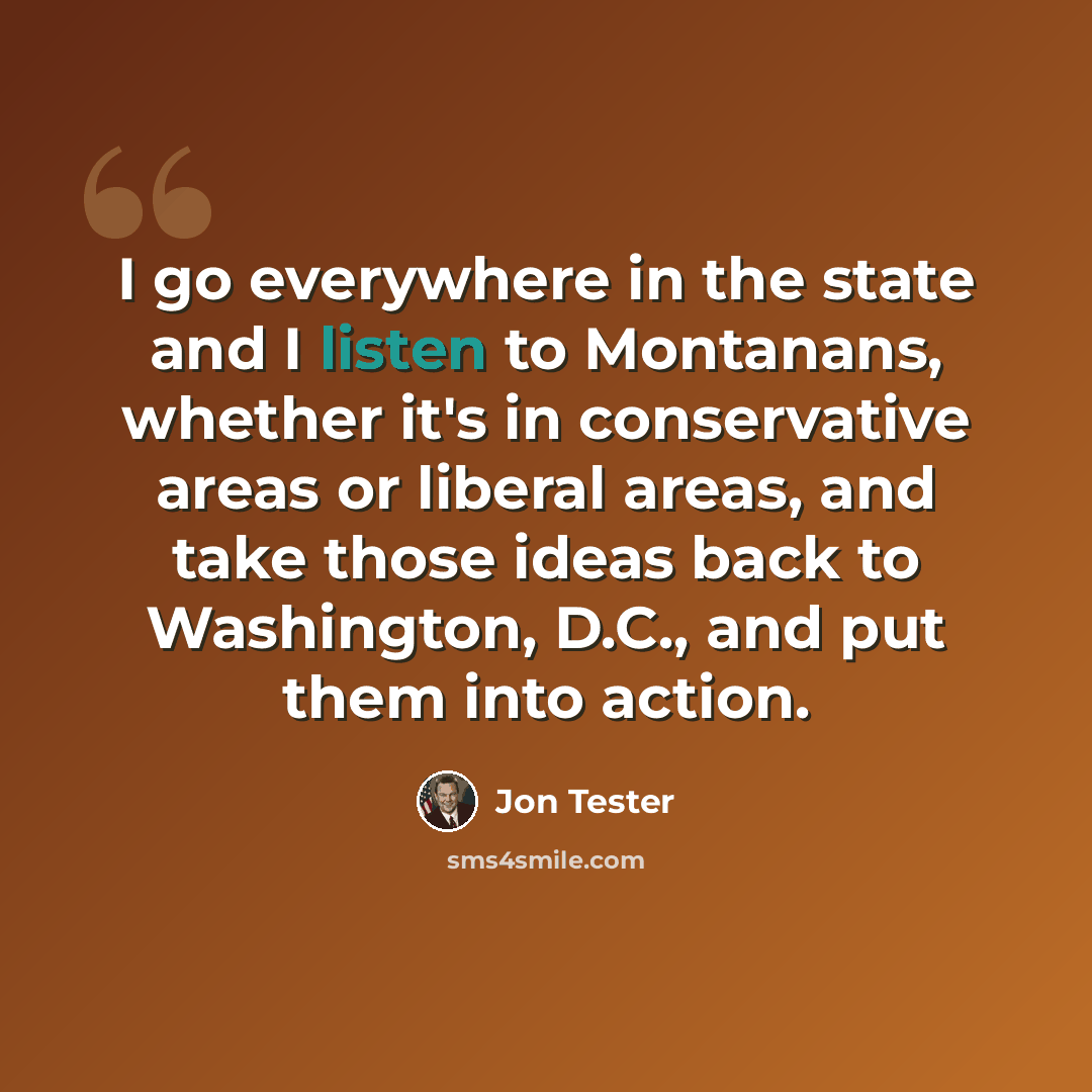 “I go everywhere in the state and I listen to Montanans, whether it's in conservative areas or liberal areas, and take those ideas back to Washington, D.C., and put them into action.” quote by Jon Tester