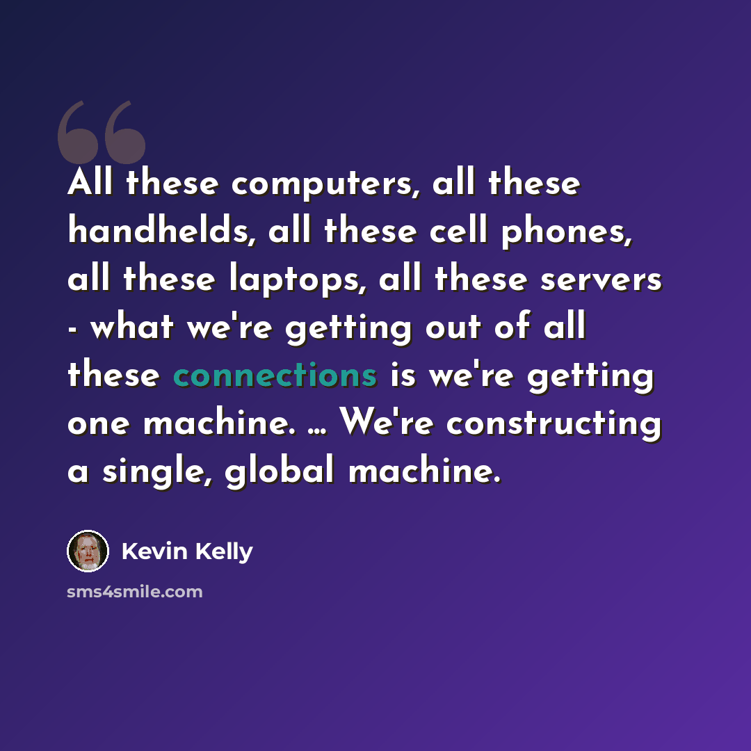 “All these computers, all these handhelds, all these cell phones, all these laptops, all these servers - what we're getting out of all these connections is we're getting one machine. ... We're constructing a single, global machine.” quote by Kevin Kelly