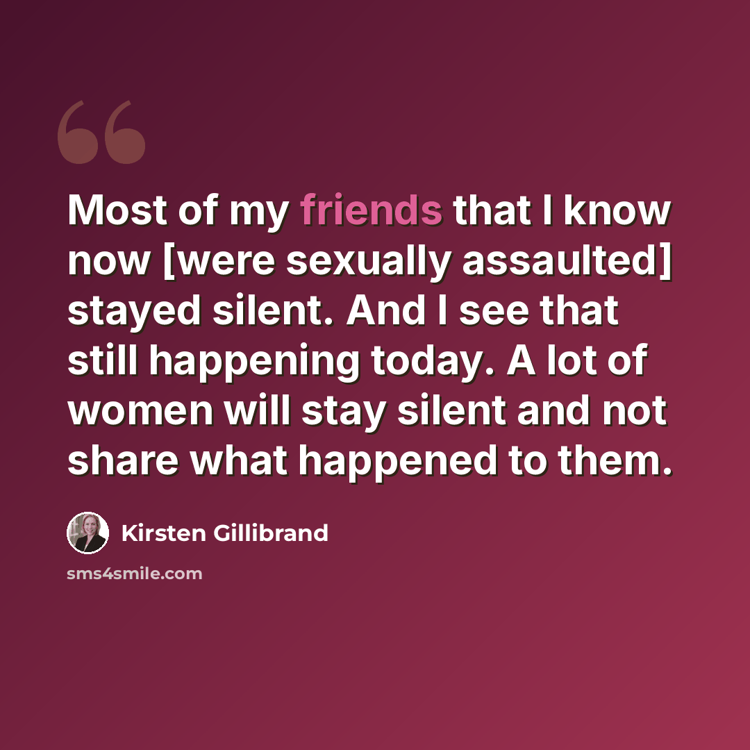“Most of my friends that I know now [were sexually assaulted] stayed silent. And I see that still happening today. A lot of women will stay silent and not share what happened to them.” quote by Kirsten Gillibrand