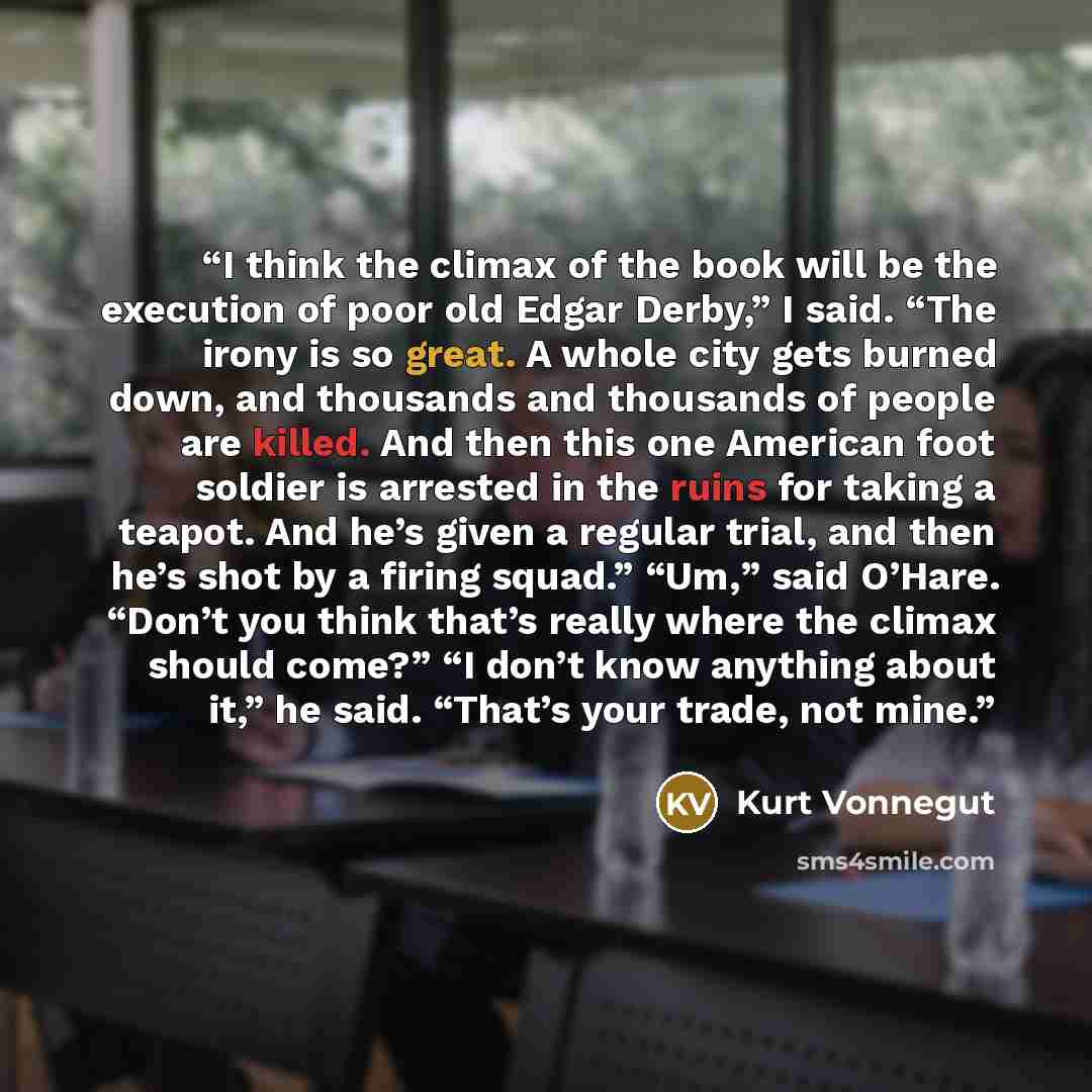 “I think the climax of the book will be the execution of poor old Edgar Derby,” I said. “The irony is so great. A whole city gets burned down, and thousands and thousands of people are killed. And then this one American foot soldier is arrested in the ruins for taking a teapot. And he’s given a…” quote by Kurt Vonnegut