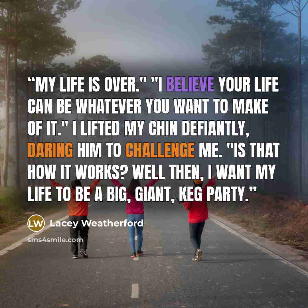 “My life is over." "I believe your life can be whatever you want to make of it." I lifted my chin defiantly, daring him to challenge me. "Is that how it works? Well then, I want my life to be a big, giant, keg party.” quote by Lacey Weatherford
