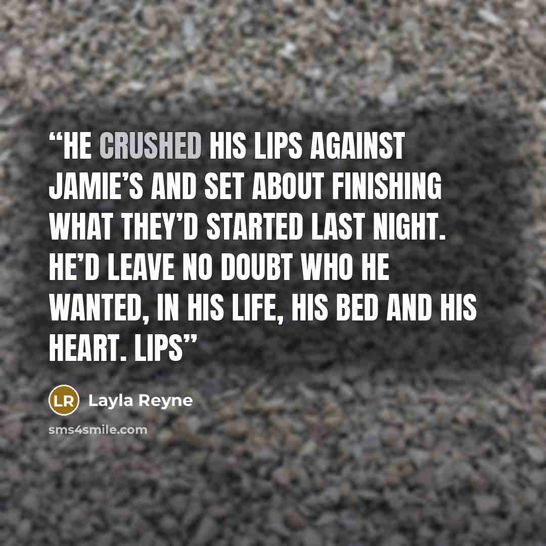 “He crushed his lips against Jamie’s and set about finishing what they’d started last night. He’d leave no doubt who he wanted, in his life, his bed and his heart. Lips” quote by Layla Reyne