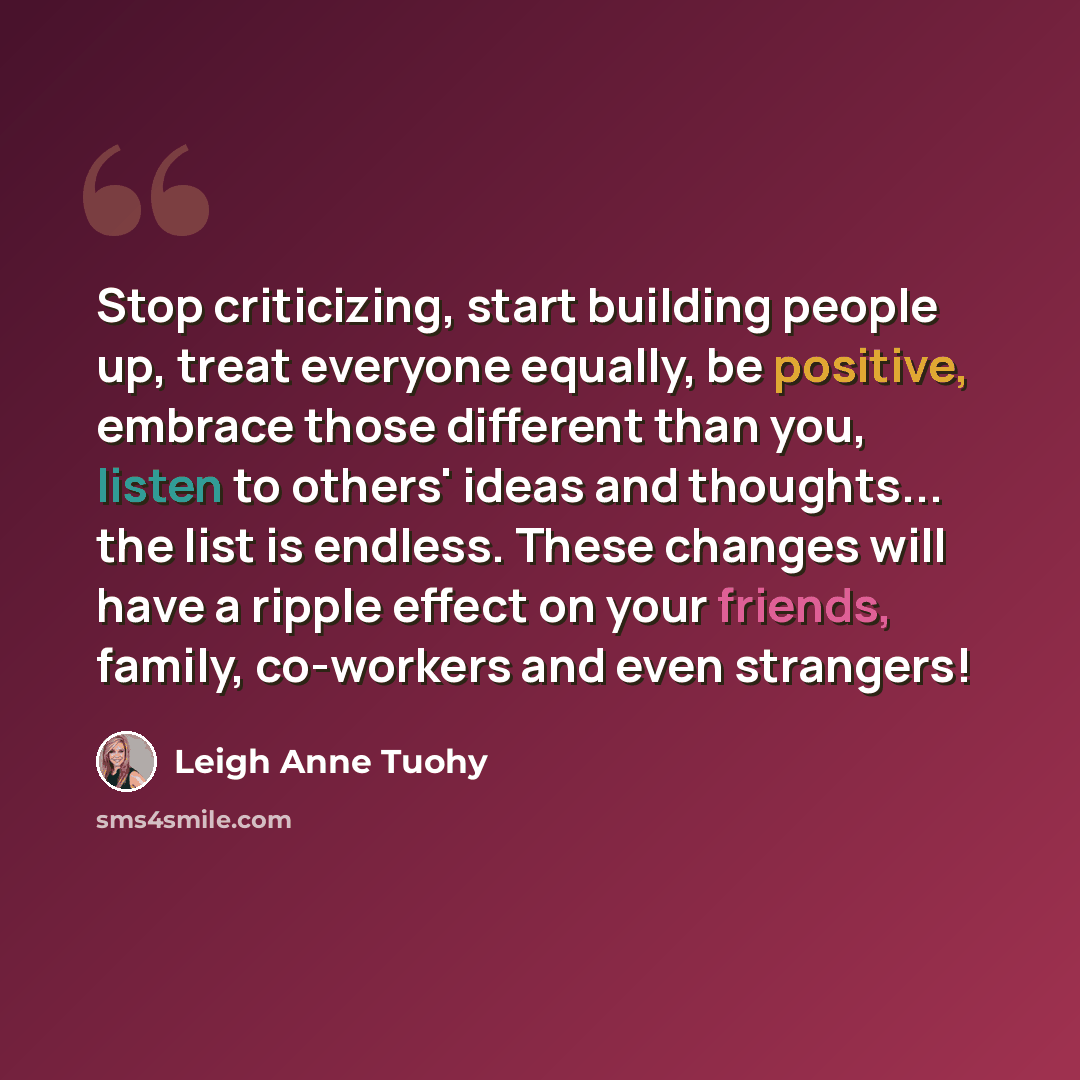 “Stop criticizing, start building people up, treat everyone equally, be positive, embrace those different than you, listen to others' ideas and thoughts... the list is endless. These changes will have a ripple effect on your friends, family, co-workers and even strangers!” quote by Leigh Anne Tuohy