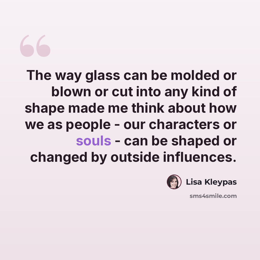 “The way glass can be molded or blown or cut into any kind of shape made me think about how we as people - our characters or souls - can be shaped or changed by outside influences.” quote by Lisa Kleypas