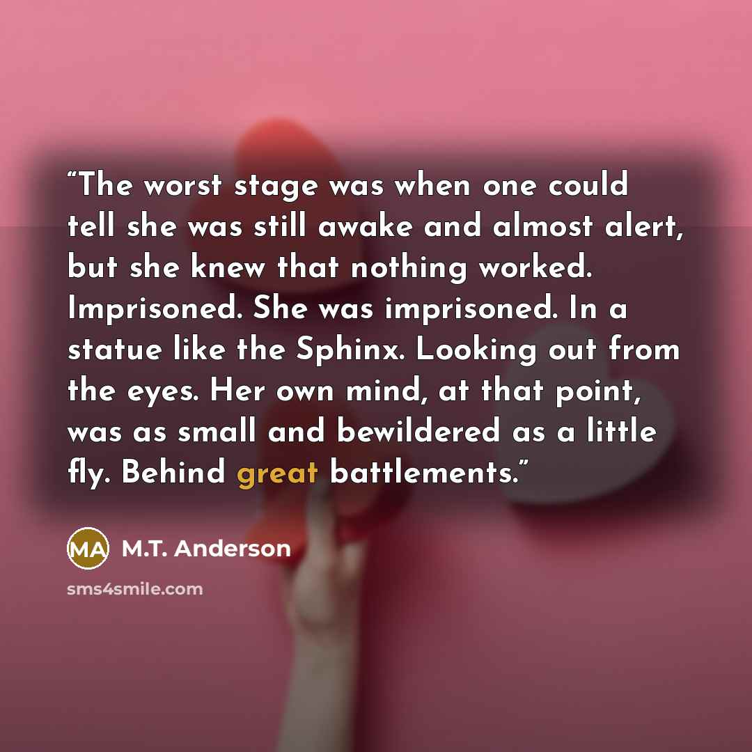 “The worst stage was when one could tell she was still awake and almost alert, but she knew that nothing worked. Imprisoned. She was imprisoned. In a statue like the Sphinx. Looking out from the eyes. Her own mind, at that point, was as small and bewildered as a little fly. Behind great battlements.” quote by M.T. Anderson