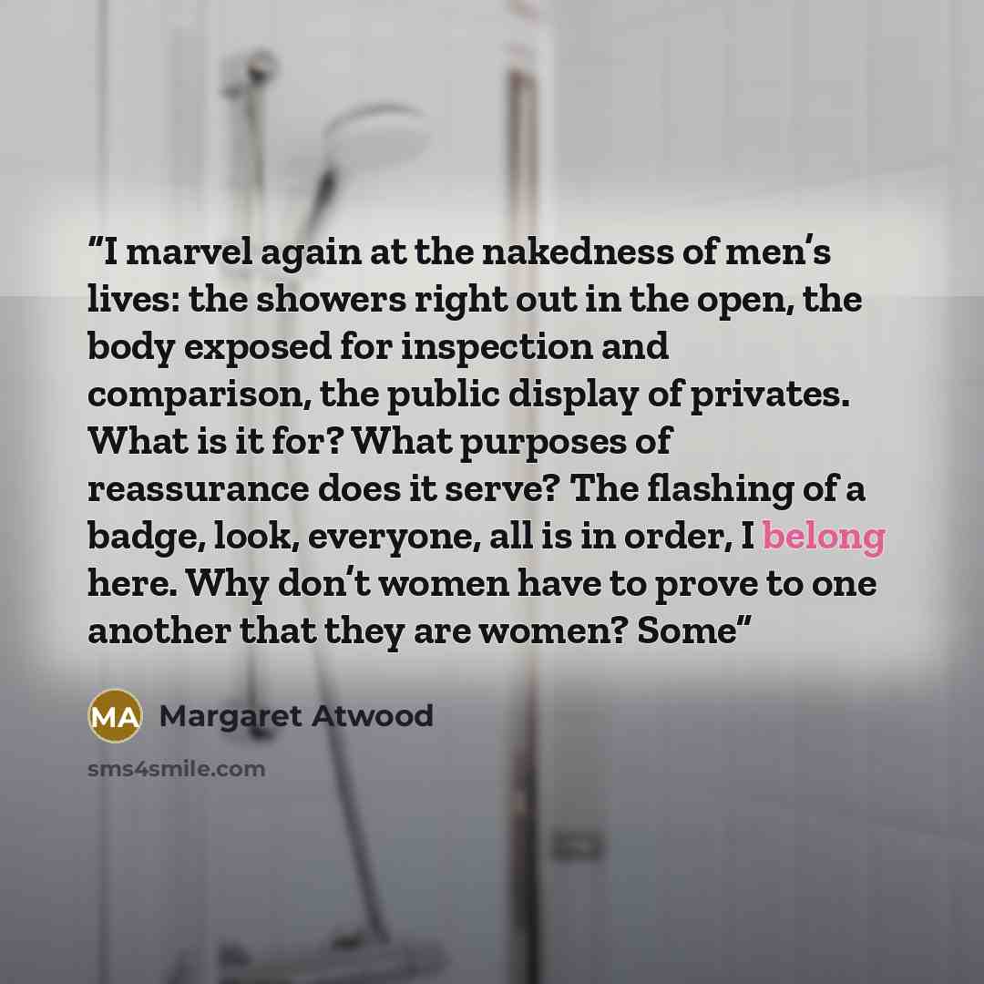 “I marvel again at the nakedness of men’s lives: the showers right out in the open, the body exposed for inspection and comparison, the public display of privates. What is it for? What purposes of reassurance does it serve? The flashing of a badge, look, everyone, all is in order, I belong here…” quote by Margaret Atwood