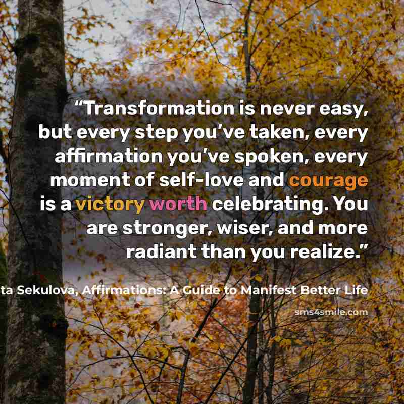“Transformation is never easy, but every step you’ve taken, every affirmation you’ve spoken, every moment of self-love and courage is a victory worth celebrating. You are stronger, wiser, and more radiant than you realize.” quote by Margarita Sekulova, Affirmations: A Guide to Manifest Better Life