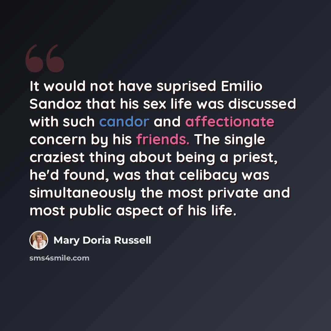 “It would not have suprised Emilio Sandoz that his sex life was discussed with such candor and affectionate concern by his friends. The single craziest thing about being a priest, he'd found, was that celibacy was simultaneously the most private and most public aspect of his life.” quote by Mary Doria Russell