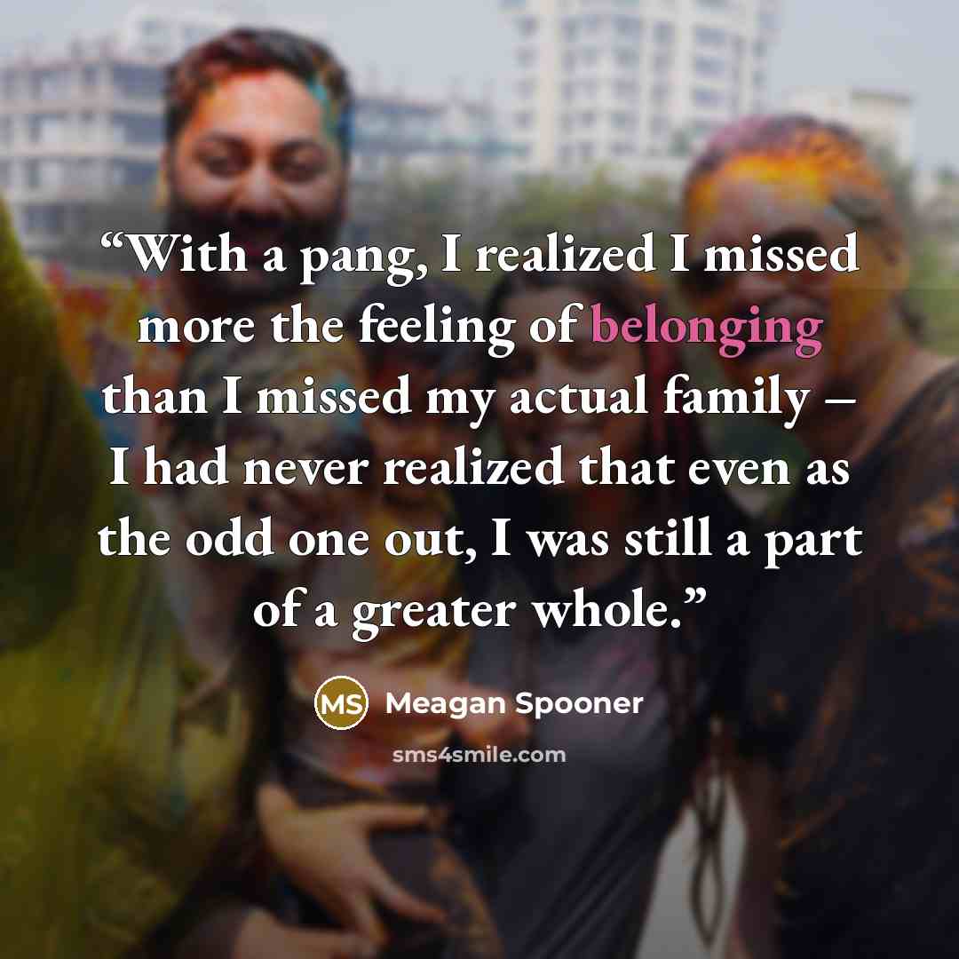“With a pang, I realized I missed more the feeling of belonging than I missed my actual family – I had never realized that even as the odd one out, I was still a part of a greater whole.” quote by Meagan Spooner