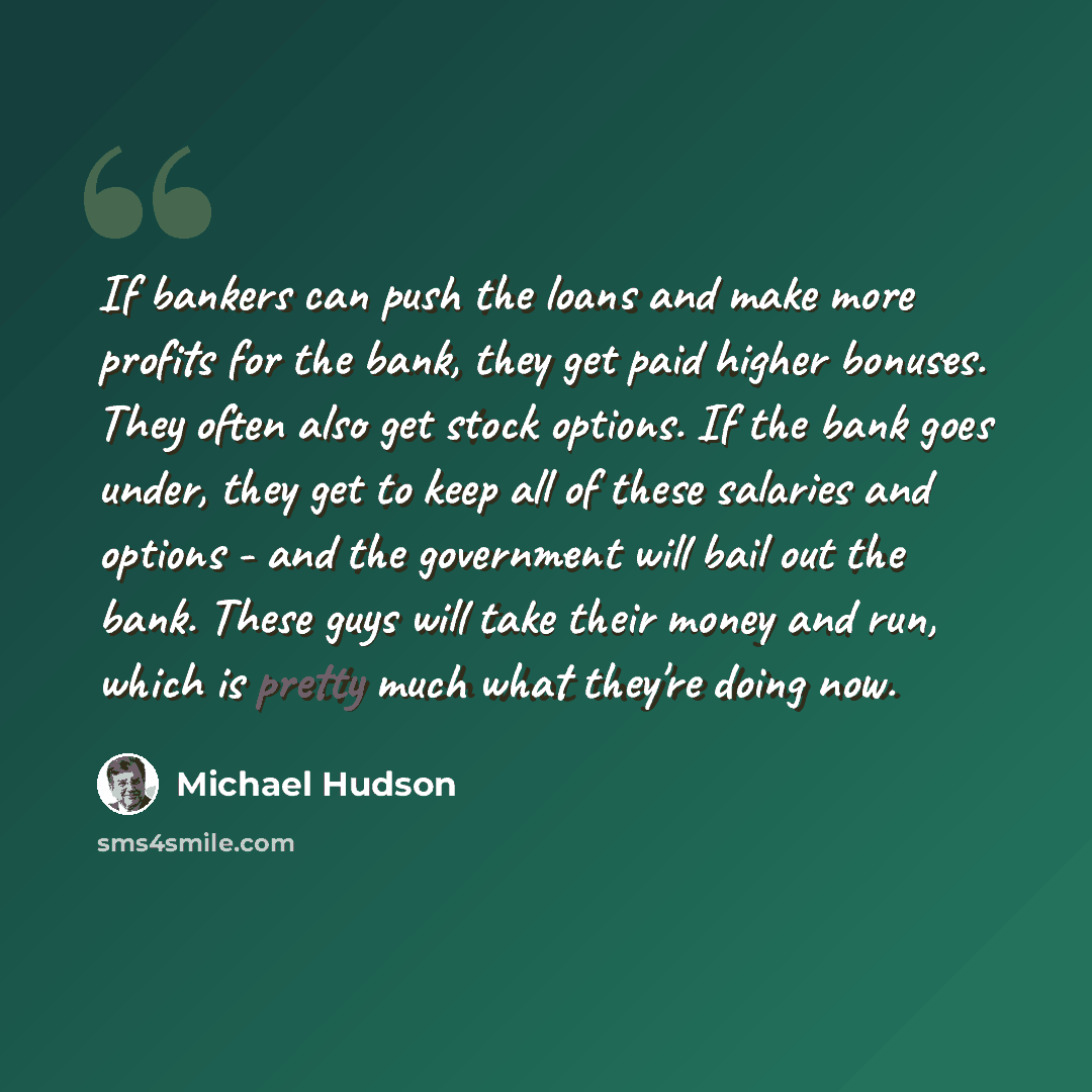 “If bankers can push the loans and make more profits for the bank, they get paid higher bonuses. They often also get stock options. If the bank goes under, they get to keep all of these salaries and options - and the government will bail out the bank. These guys will take their money and run, which…” quote by Michael Hudson