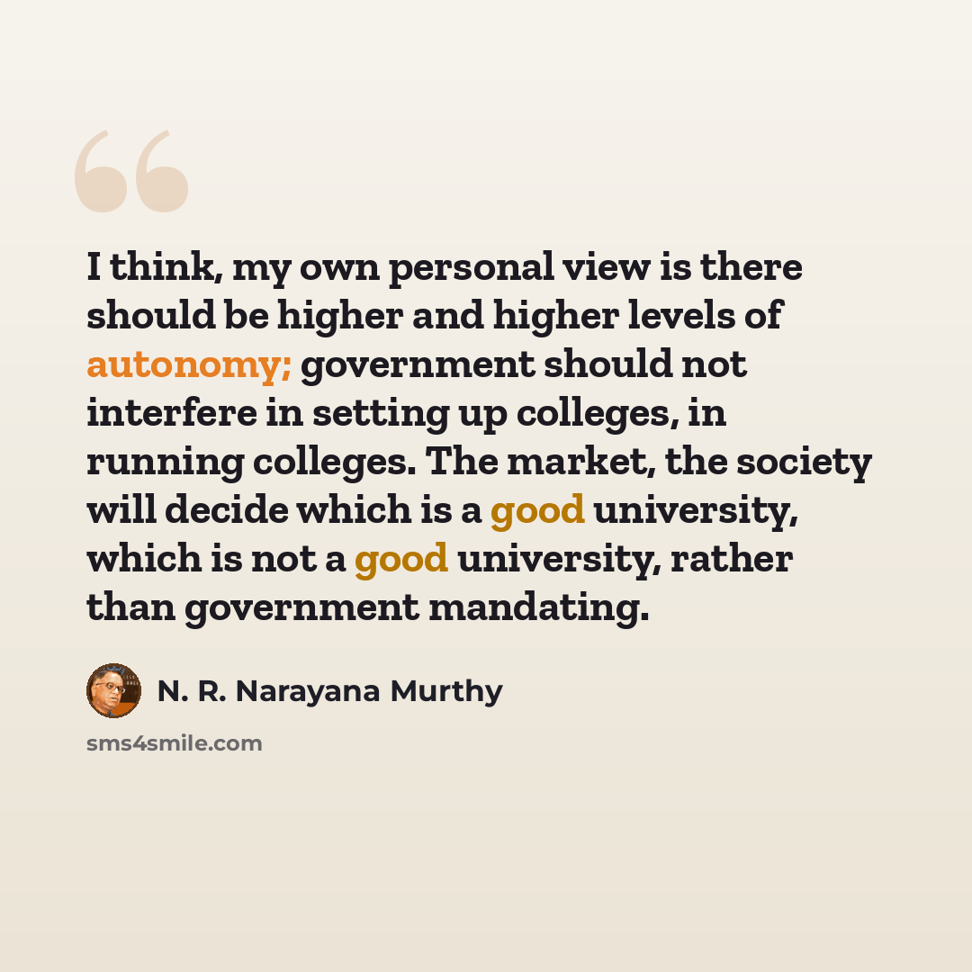 “I think, my own personal view is there should be higher and higher levels of autonomy; government should not interfere in setting up colleges, in running colleges. The market, the society will decide which is a good university, which is not a good university, rather than government mandating.” quote by N. R. Narayana Murthy