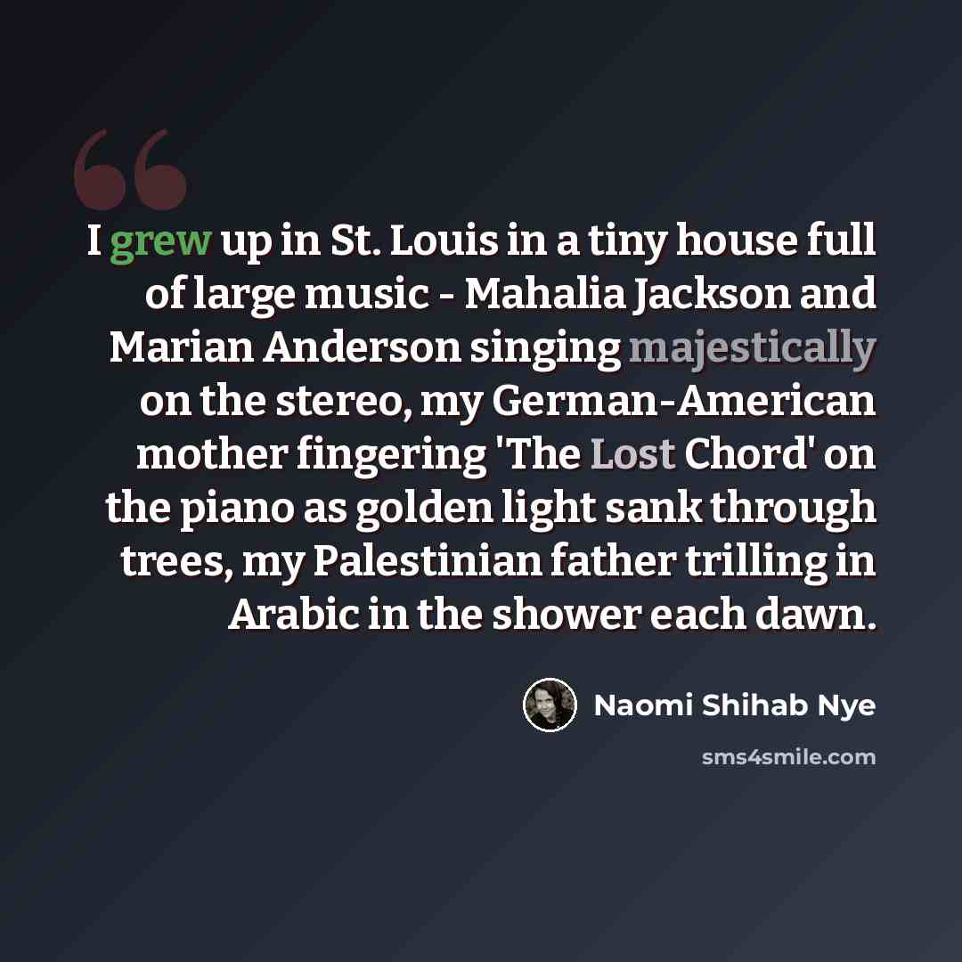 “I grew up in St. Louis in a tiny house full of large music - Mahalia Jackson and Marian Anderson singing majestically on the stereo, my German-American mother fingering 'The Lost Chord' on the piano as golden light sank through trees, my Palestinian father trilling in Arabic in the shower each dawn.” quote by Naomi Shihab Nye